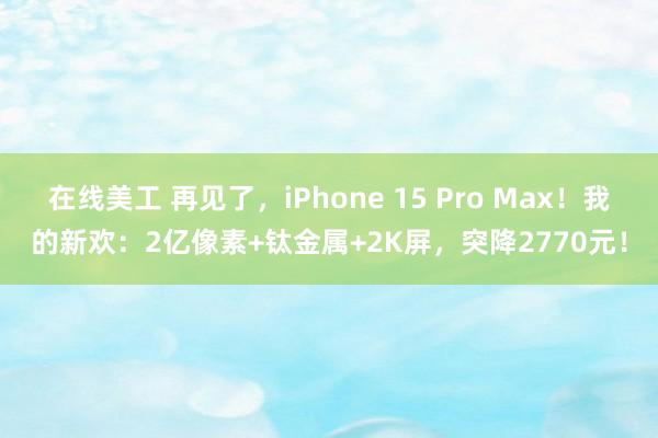 在线美工 再见了，iPhone 15 Pro Max！我的新欢：2亿像素+钛金属+2K屏，突降2770元！