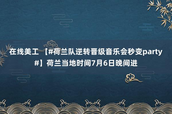 在线美工 【#荷兰队逆转晋级音乐会秒变party#】荷兰当地时间7月6日晚间进