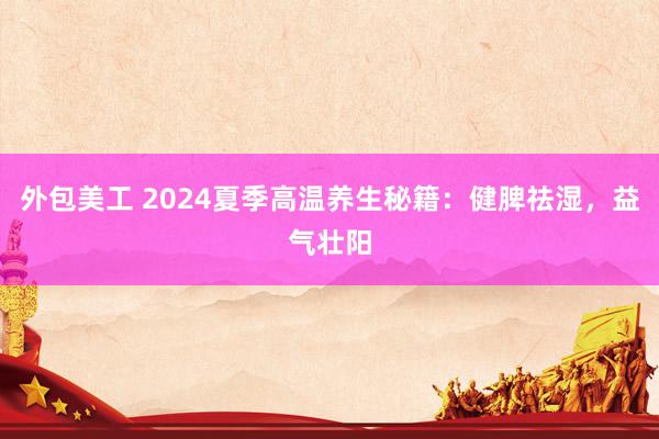 外包美工 2024夏季高温养生秘籍：健脾祛湿，益气壮阳