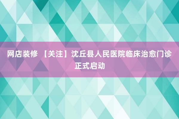 网店装修 【关注】沈丘县人民医院临床治愈门诊正式启动