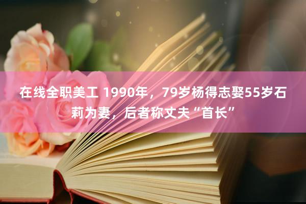 在线全职美工 1990年，79岁杨得志娶55岁石莉为妻，后者称丈夫“首长”