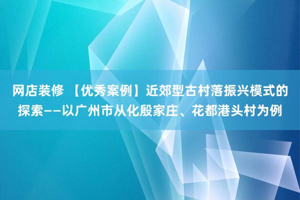 网店装修 【优秀案例】近郊型古村落振兴模式的探索——以广州市从化殷家庄、花都港头村为例