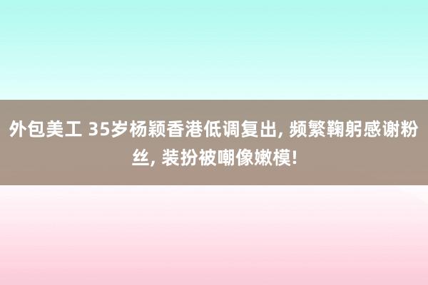 外包美工 35岁杨颖香港低调复出, 频繁鞠躬感谢粉丝, 装扮被嘲像嫩模!