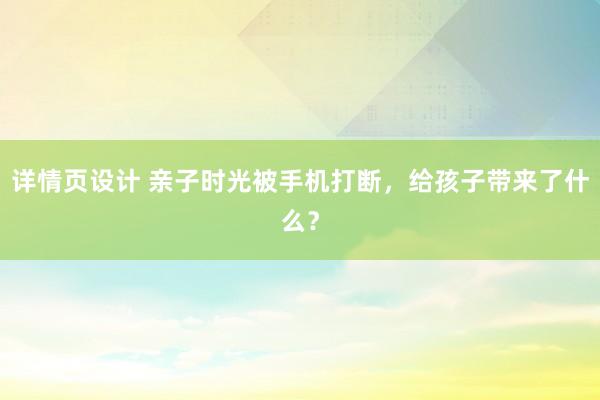 详情页设计 亲子时光被手机打断，给孩子带来了什么？