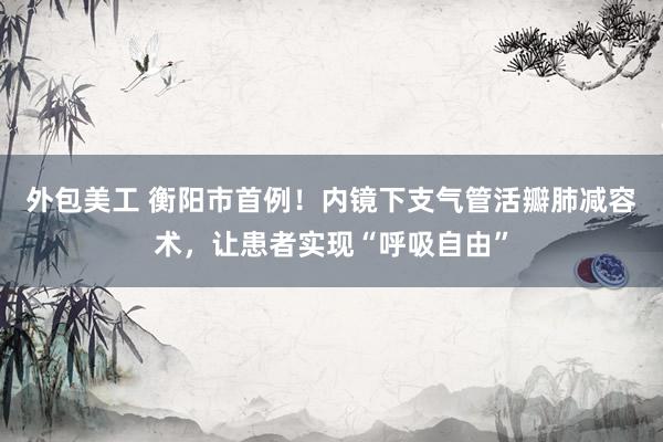 外包美工 衡阳市首例！内镜下支气管活瓣肺减容术，让患者实现“呼吸自由”