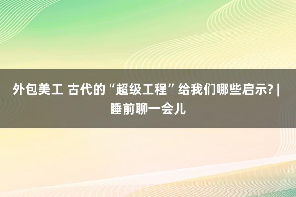 外包美工 古代的“超级工程”给我们哪些启示? | 睡前聊一会儿