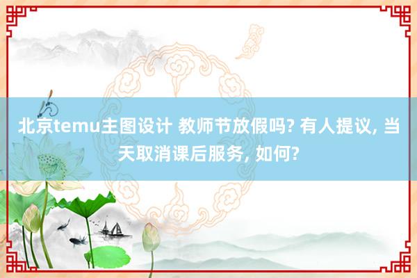 北京temu主图设计 教师节放假吗? 有人提议, 当天取消课后服务, 如何?